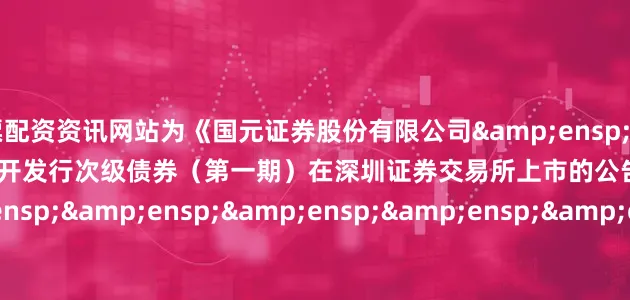 股票配资资讯网站为《国元证券股份有限公司&ensp;2025&ensp;年面向专业投资者公开发行次级债券（第一期）在深圳证券交易所上市的公告》之盖章页）&ensp;&ensp;&ensp;&ensp;&ensp;&ensp;&ensp;&ensp;&ensp;&ensp;&ensp;&e