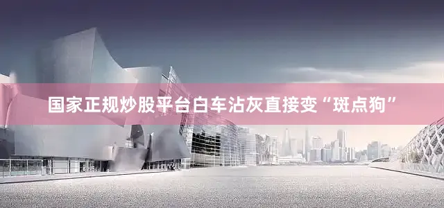 国家正规炒股平台白车沾灰直接变“斑点狗”