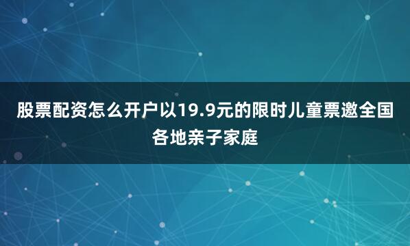 股票配资怎么开户以19.9元的限时儿童票邀全国各地亲子家庭