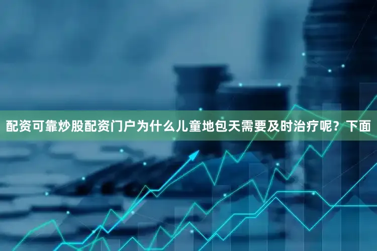 配资可靠炒股配资门户为什么儿童地包天需要及时治疗呢？下面
