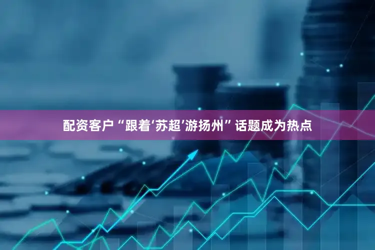 配资客户“跟着‘苏超’游扬州”话题成为热点